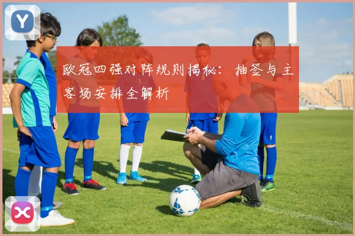 欧冠四强对阵规则揭秘：抽签与主客场安排全解析