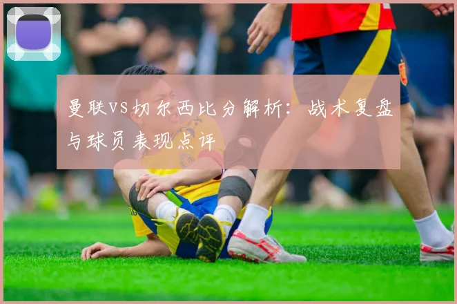 曼联vs切尔西比分解析：战术复盘与球员表现点评
