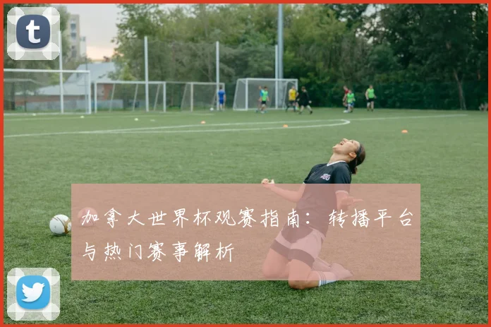 加拿大世界杯观赛指南：转播平台与热门赛事解析