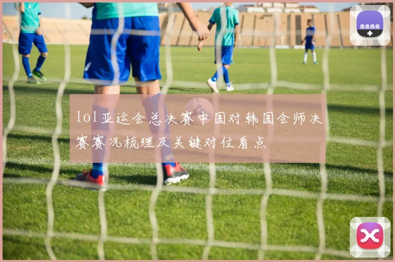 lol亚运会总决赛中国对韩国会师决赛赛况梳理及关键对位看点