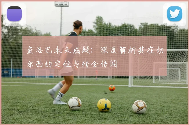 查洛巴未来成疑：深度解析其在切尔西的定位与转会传闻