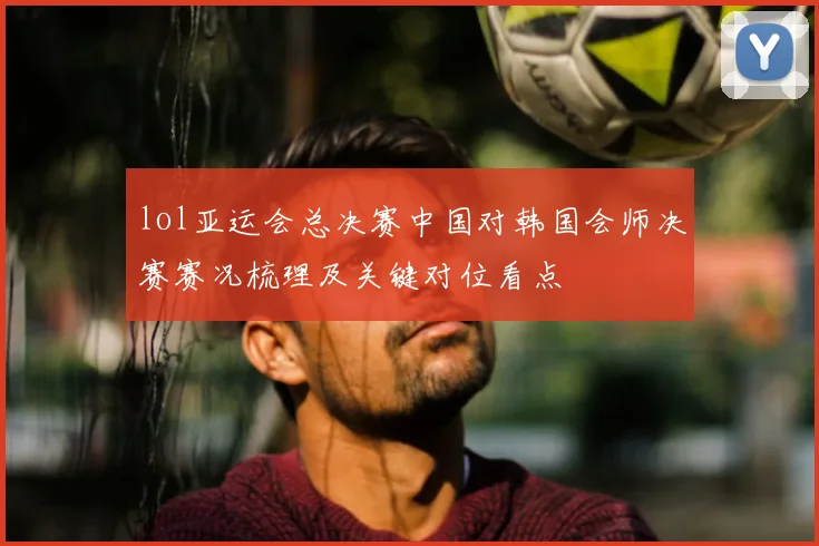 lol亚运会总决赛中国对韩国会师决赛赛况梳理及关键对位看点