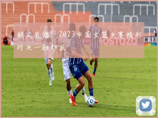 锁定直播！2023中国女篮决赛精彩对决一触即发