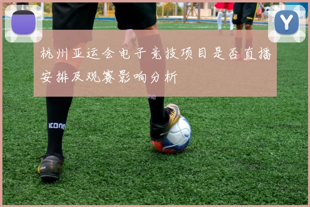 杭州亚运会电子竞技项目是否直播安排及观赛影响分析