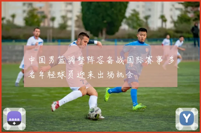 中国男篮调整阵容备战国际赛事 多名年轻球员迎来出场机会