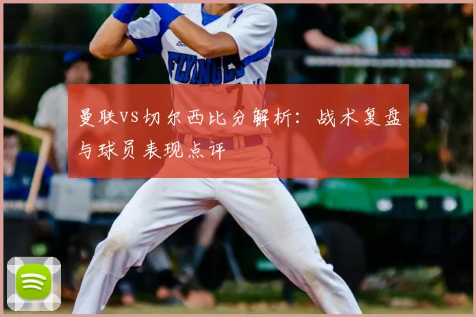 曼联vs切尔西比分解析：战术复盘与球员表现点评