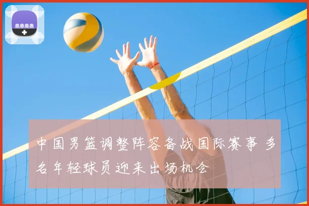 中国男篮调整阵容备战国际赛事 多名年轻球员迎来出场机会