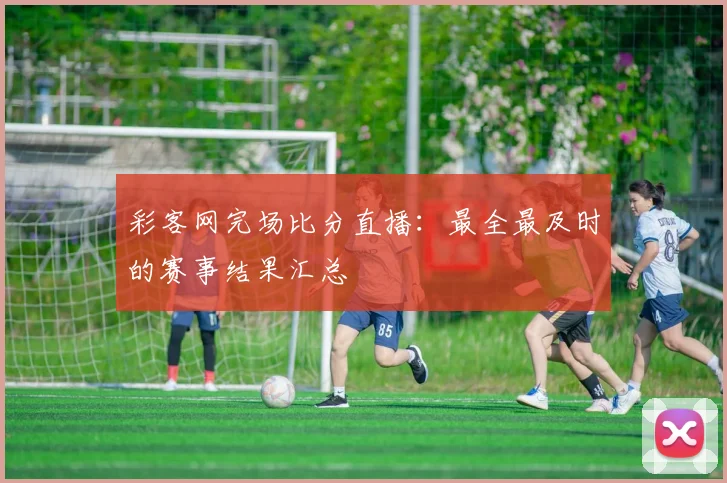 彩客网完场比分直播：最全最及时的赛事结果汇总