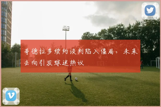 夸德拉多续约谈判陷入僵局，未来去向引发球迷热议