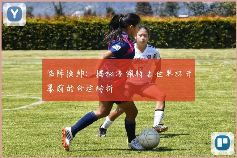 临阵换帅：揭秘洛佩特吉世界杯开幕前的命运转折