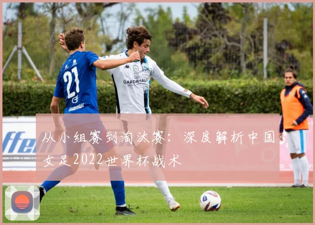 从小组赛到淘汰赛：深度解析中国女足2022世界杯战术