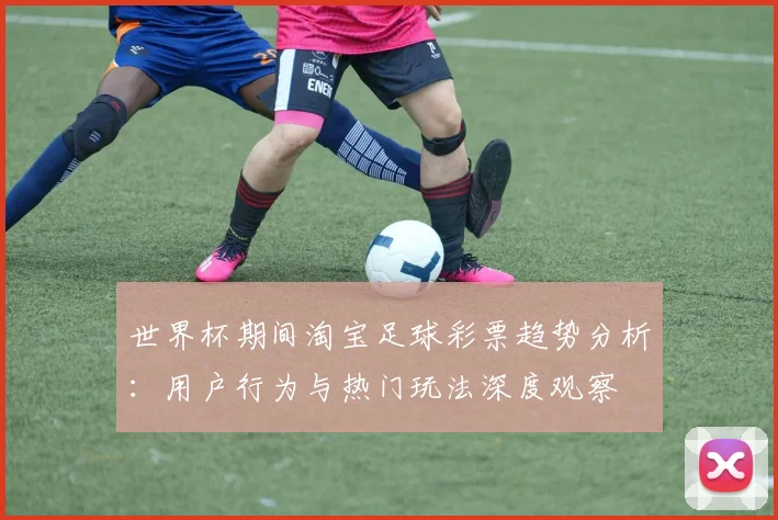 世界杯期间淘宝足球彩票趋势分析：用户行为与热门玩法深度观察