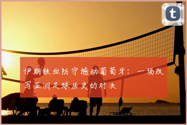 伊朗铁血防守撼动葡萄牙:一场改写亚洲足球历史的对决