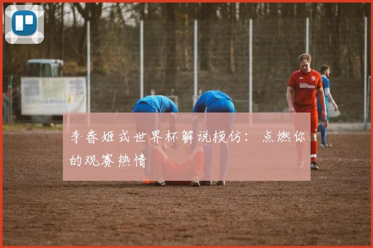 李春姬式世界杯解说模仿:点燃你的观赛热情