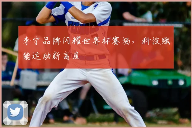 李宁品牌闪耀世界杯赛场，科技赋能运动新高度