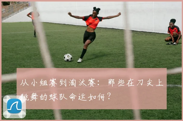 从小组赛到淘汰赛：那些在刀尖上跳舞的球队命运如何？
