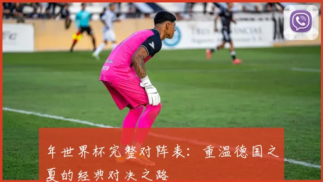 年世界杯完整对阵表：重温德国之夏的经典对决之路