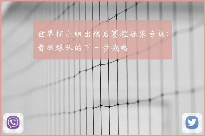 世界杯小组出线后赛程独家专访：晋级球队的下一步战略
