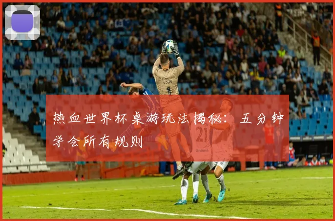 热血世界杯桌游玩法揭秘：五分钟学会所有规则