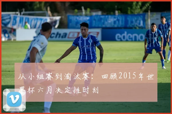从小组赛到淘汰赛：回顾2015年世界杯六月决定性时刻