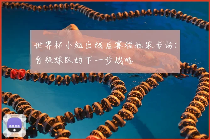 世界杯小组出线后赛程独家专访：晋级球队的下一步战略