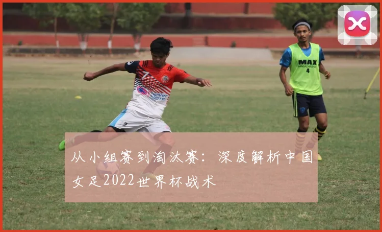 从小组赛到淘汰赛：深度解析中国女足2022世界杯战术