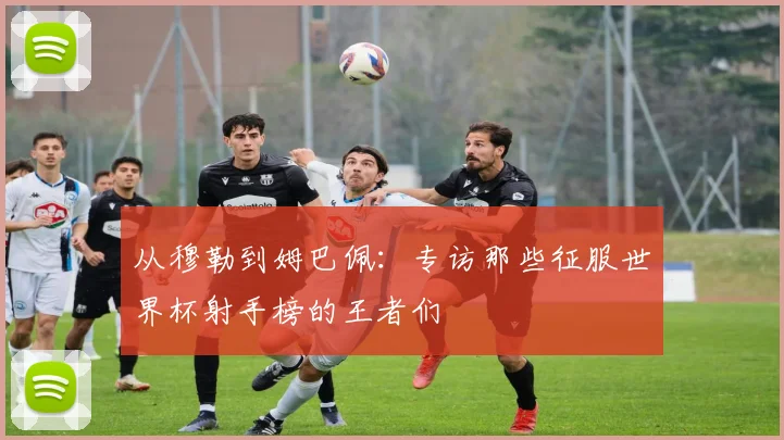从穆勒到姆巴佩:专访那些征服世界杯射手榜的王者们